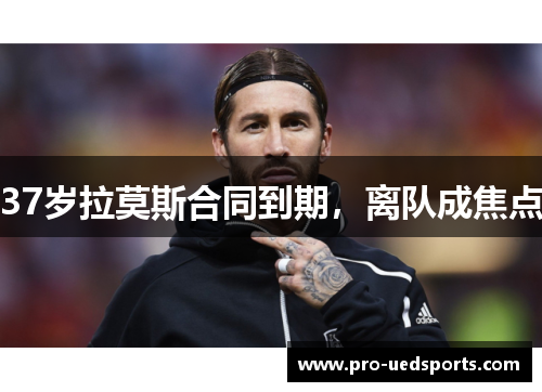 37岁拉莫斯合同到期,离队成焦点 37岁拉莫斯合同到期,离队成焦点