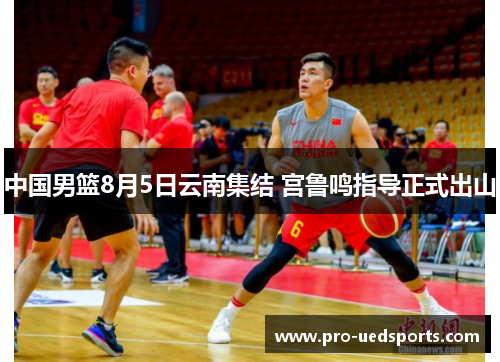中国男篮8月5日云南集结 宫鲁鸣指导正式出山 中国男篮8月5日云南集结 宫鲁鸣指导正式出山
