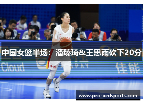 中国女篮半场:潘臻琦&王思雨砍下20分 中国女篮半场:潘臻琦&王思雨砍下20分
