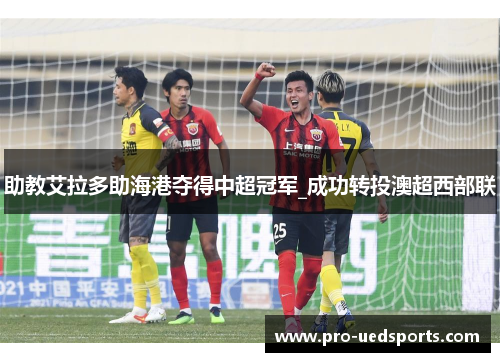 助教艾拉多助海港夺得中超冠军_成功转投澳超西部联