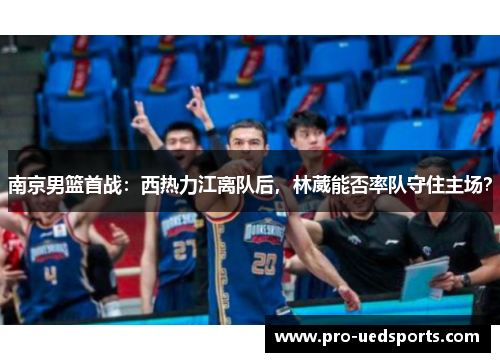 南京男篮首战:西热力江离队后,林葳能否率队守住主场? 南京男篮首战:西热力江离队后,林葳能否率队守住主场?