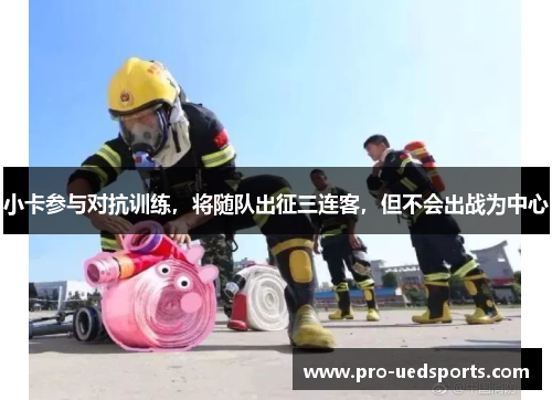 小卡参与对抗训练，将随队出征三连客，但不会出战为中心