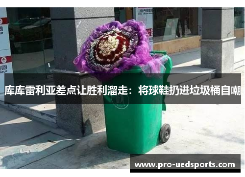 库库雷利亚差点让胜利溜走:将球鞋扔进垃圾桶自嘲 库库雷利亚差点让胜利溜走:将球鞋扔进垃圾桶自嘲